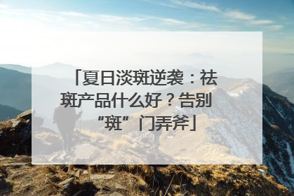 夏日淡斑逆袭：祛斑产品什么好？告别“斑”门弄斧