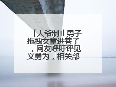 大爷制止男子拖拽女童进巷子，网友呼吁评见义勇为，相关部门：正走程序