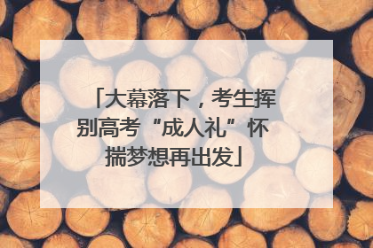 大幕落下，考生挥别高考“成人礼”怀揣梦想再出发