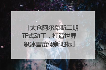 太仓阿尔卑斯二期正式动工，打造世界级冰雪度假新地标