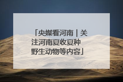 央媒看河南｜关注河南夏收夏种 野生动物等内容