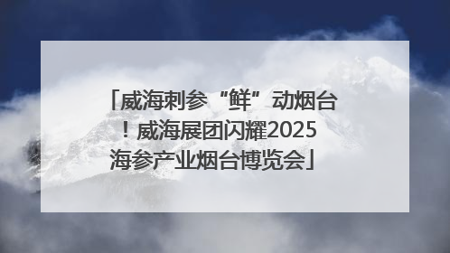 威海刺参“鲜”动烟台！威海展团闪耀2025海参产业烟台博览会