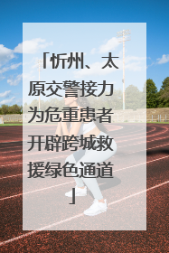 忻州、太原交警接力为危重患者开辟跨城救援绿色通道