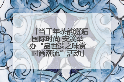 当千年茶韵邂逅国际时尚 安溪举办“品世遗之味赏时尚潮流”活动