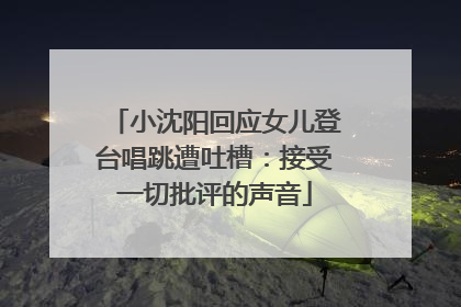 小沈阳回应女儿登台唱跳遭吐槽：接受一切批评的声音