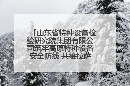 山东省特种设备检验研究院集团有限公司筑牢高原特种设备安全防线 共绘拉萨美好生活画卷