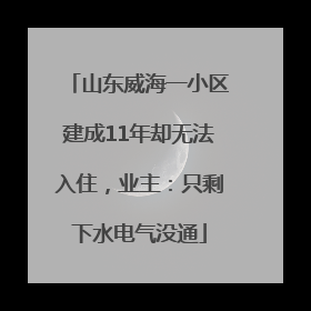 山东威海一小区建成11年却无法入住，业主：只剩下水电气没通