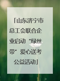 山东济宁市总工会联合企业启动“绿丝带”爱心送考公益活动