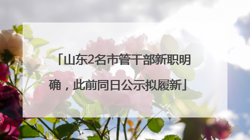 山东2名市管干部新职明确，此前同日公示拟履新