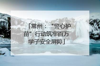 常州：“警心护苗”行动筑牢百万学子安全屏障