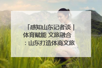 感知山东记者谈｜体育赋能 文旅融合：山东打造体商文旅融合发展新格局