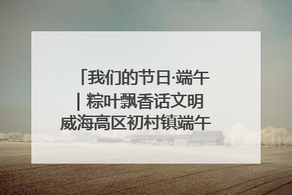 我们的节日·端午｜粽叶飘香话文明 威海高区初村镇端午系列活动亮点纷呈
