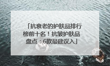 抗衰老的护肤品排行榜前十名！抗皱护肤品盘点：6款最建议入