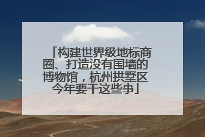 构建世界级地标商圈、打造没有围墙的博物馆，杭州拱墅区今年要干这些事