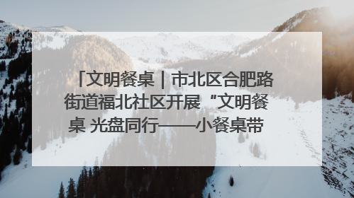 文明餐桌｜市北区合肥路街道福北社区开展“文明餐桌 光盘同行——小餐桌带动大文明”宣传活动
