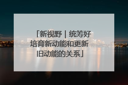 新视野｜统筹好培育新动能和更新旧动能的关系