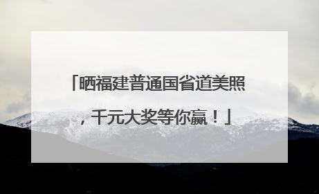 晒福建普通国省道美照，千元大奖等你赢！