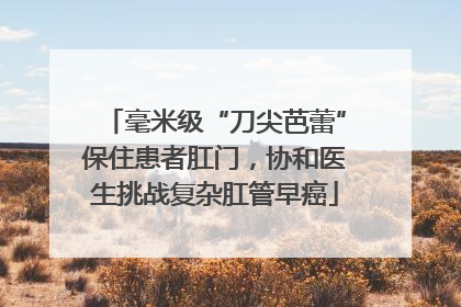 毫米级“刀尖芭蕾”保住患者肛门，协和医生挑战复杂肛管早癌