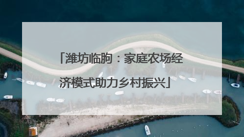 潍坊临朐：家庭农场经济模式助力乡村振兴