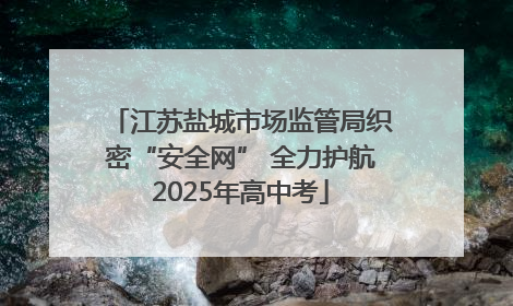 江苏盐城市场监管局织密“安全网” 全力护航2025年高中考
