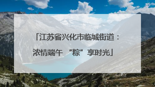 江苏省兴化市临城街道：浓情端午 “粽”享时光