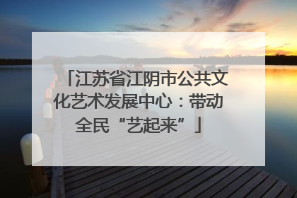 江苏省江阴市公共文化艺术发展中心：带动全民“艺起来”