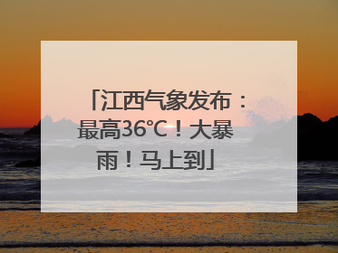 江西气象发布：最高36℃！大暴雨！马上到