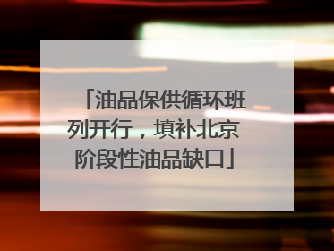 油品保供循环班列开行，填补北京阶段性油品缺口