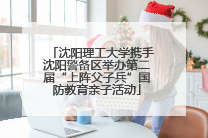 沈阳理工大学携手沈阳警备区举办第二届“上阵父子兵”国防教育亲子活动
