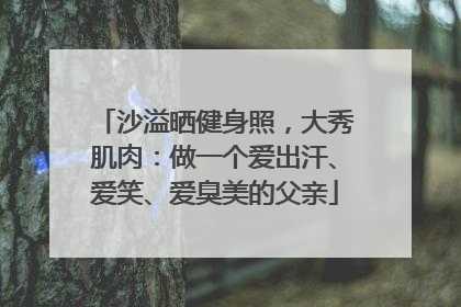 沙溢晒健身照，大秀肌肉：做一个爱出汗、爱笑、爱臭美的父亲