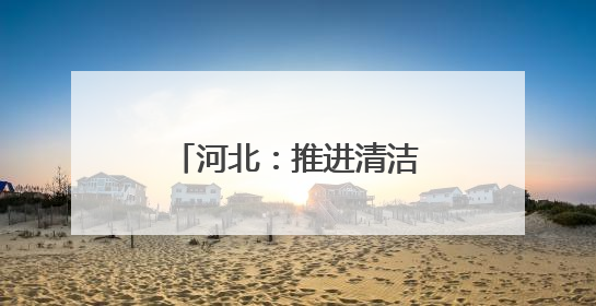 河北：推进清洁能源项目建设 助力绿色低碳发展