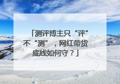 测评博主只“评”不“测”，网红带货底线如何守？