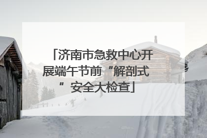 济南市急救中心开展端午节前“解剖式”安全大检查