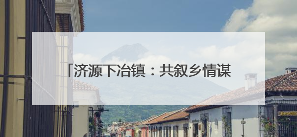 济源下冶镇：共叙乡情谋发展，凝心聚力谱新篇