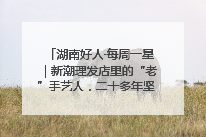 湖南好人·每周一星｜新潮理发店里的“老”手艺人，二十多年坚持5元理发不涨价