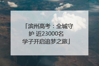 滨州高考：全城守护 近23000名学子开启追梦之旅