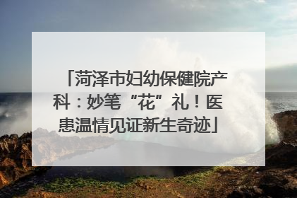 菏泽市妇幼保健院产科：妙笔“花”礼！医患温情见证新生奇迹