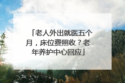 老人外出就医五个月，床位费照收？老年养护中心回应