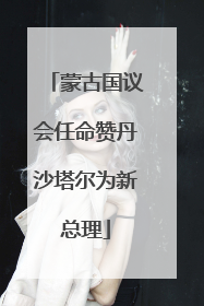 蒙古国议会任命赞丹沙塔尔为新总理