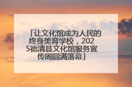 让文化馆成为人民的终身美育学校，2025德清县文化馆服务宣传周圆满落幕