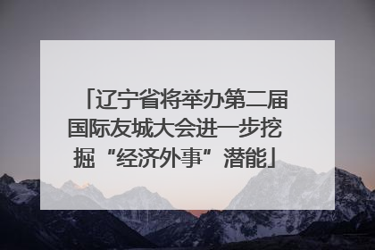 辽宁省将举办第二届国际友城大会进一步挖掘“经济外事”潜能
