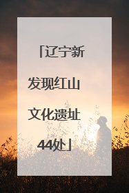 辽宁新发现红山文化遗址44处