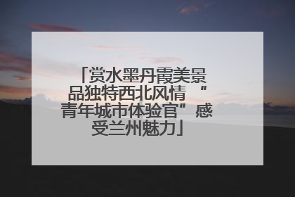 赏水墨丹霞美景 品独特西北风情 “青年城市体验官”感受兰州魅力