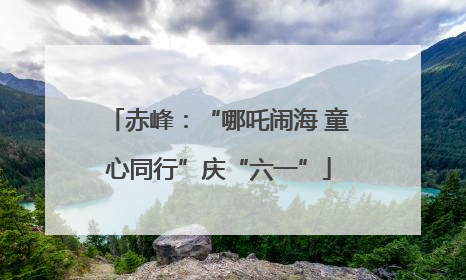 赤峰：“哪吒闹海 童心同行”庆“六一”