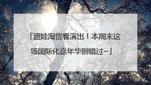 遛娃淘货看演出！本周末这场国际化嘉年华别错过~