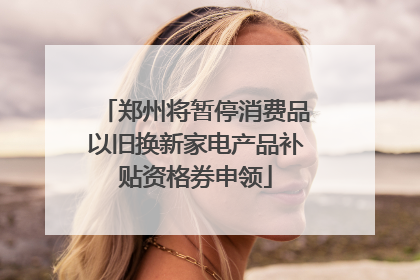 郑州将暂停消费品以旧换新家电产品补贴资格券申领