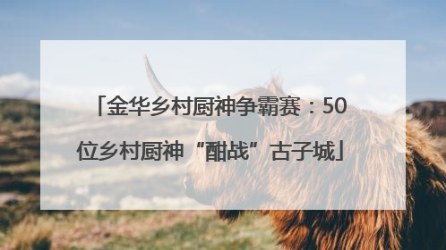 金华乡村厨神争霸赛：50位乡村厨神“酣战”古子城