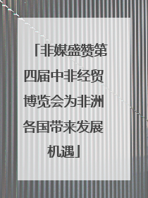 非媒盛赞第四届中非经贸博览会为非洲各国带来发展机遇