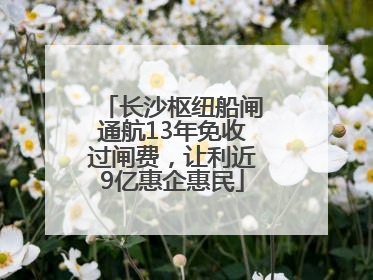 长沙枢纽船闸通航13年免收过闸费，让利近9亿惠企惠民