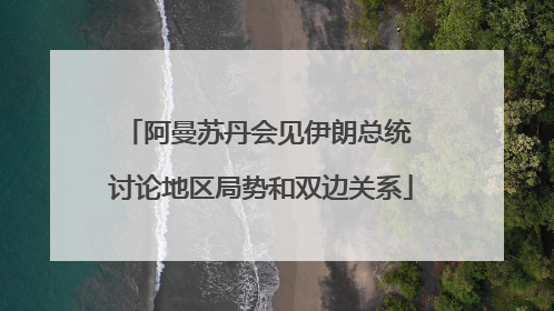 阿曼苏丹会见伊朗总统 讨论地区局势和双边关系